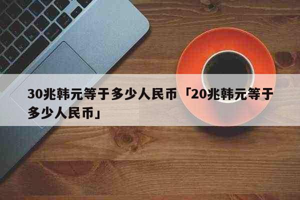 30兆韩元等于多少人民币「20兆韩元...