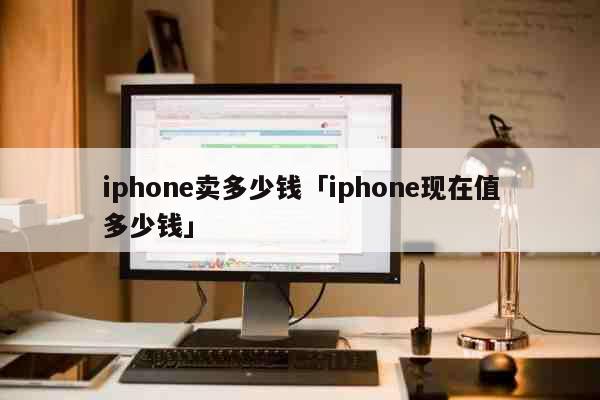 iphone卖多少钱「iphone现在值多少钱」