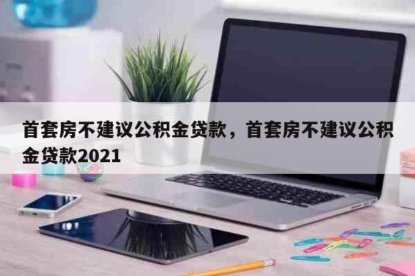 首套房不建议公积金贷款,首套房不建议公积金贷款2021 科普