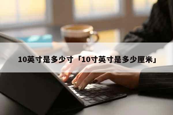 10英寸是多少寸「10寸英寸是多少厘...