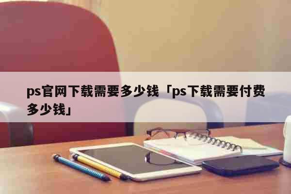 ps官网下载需要多少钱「ps下载需要...