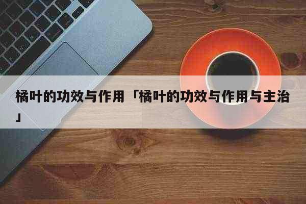 橘叶的功效与作用「橘叶的功效与作用与...