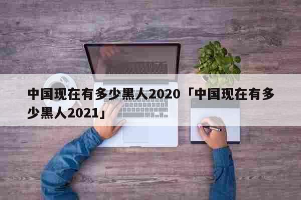 中国现在有多少黑人2020「中国现在...