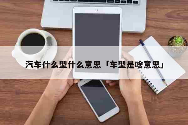 汽车什么型什么意思「车型是啥意思」