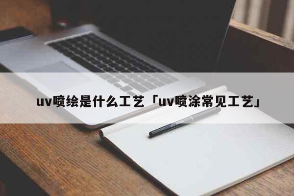 uv喷绘是什么工艺「uv喷涂常见工艺...