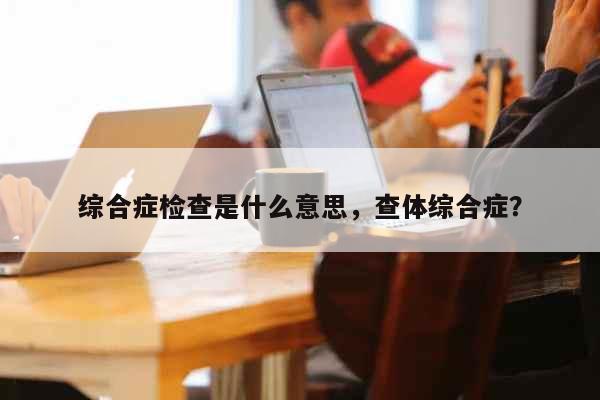 综合症检查是什么意思，查体综合症？