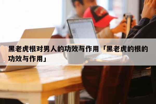 黑老虎根对男人的功效与作用「黑老虎的...