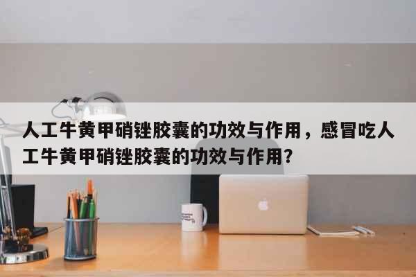 人工牛黄甲硝锉胶囊的功效与作用，感冒...